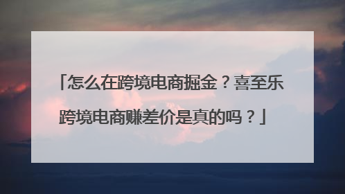 怎么在跨境电商掘金？喜至乐跨境电商赚差价是真的吗？